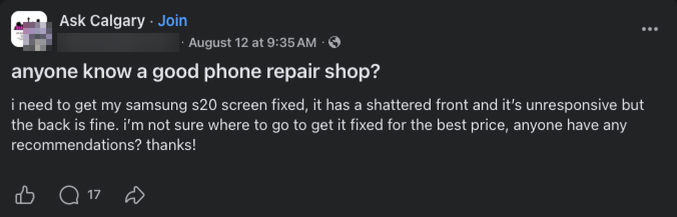 A post in the Ask Calgary group reading: anyone know a good phone repair shop? I need to get my samsung s20 screen fixed, it has a shattered front and it is unresponsive but the back is fine. I am not sure where to go to get it fixed for the best price, anyone have any recommendations? It has 17 comments. The poster's name and photo are blurred out.